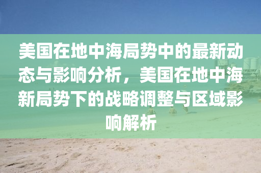 美国在地中海局势中的最新动态与影响分析，美国在地中海新局势下的战略调整与区域影响解析