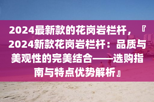 2024最新款的花岗岩栏杆，『2024新款花岗岩栏杆：品质与美观性的完美结合——选购指南与特点优势解析』