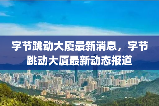 字节跳动大厦最新消息，字节跳动大厦最新动态报道