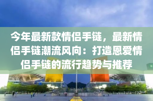 今年最新款情侣手链，最新情侣手链潮流风向：打造恩爱情侣手链的流行趋势与推荐