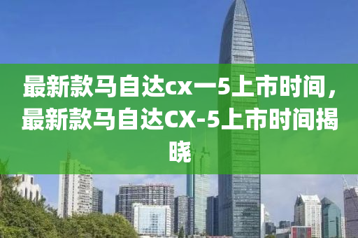 最新款马自达cx一5上市时间，最新款马自达CX-5上市时间揭晓