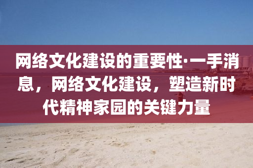 网络文化建设的重要性·一手消息，网络文化建设，塑造新时代精神家园的关键力量