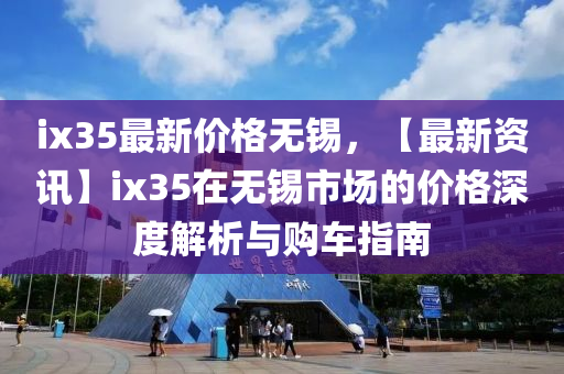 ix35最新价格无锡，【最新资讯】ix35在无锡市场的价格深度解析与购车指南