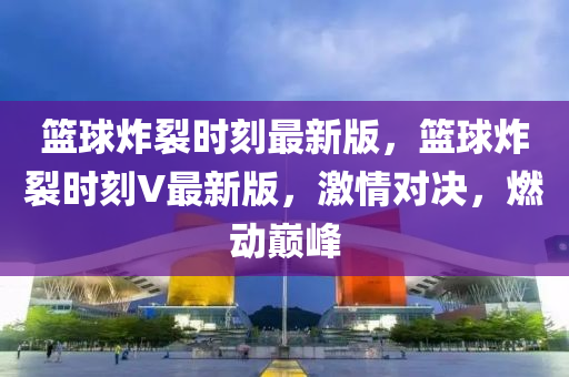 篮球炸裂时刻最新版，篮球炸裂时刻V最新版，激情对决，燃动巅峰