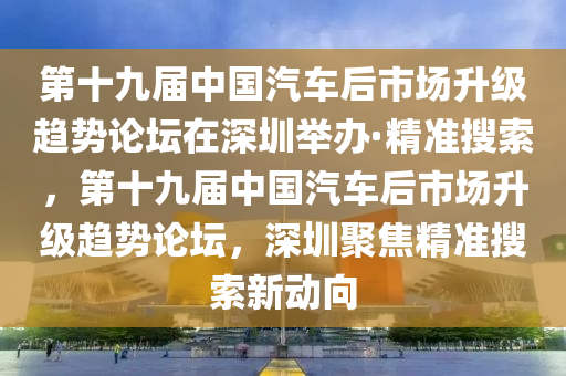 第十九届中国汽车后市场升级趋势论坛在深圳举办·精准搜索，第十九届中国汽车后市场升级趋势论坛，深圳聚焦精准搜索新动向