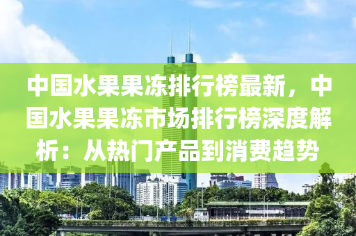 中国水果果冻排行榜最新，中国水果果冻市场排行榜深度解析：从热门产品到消费趋势