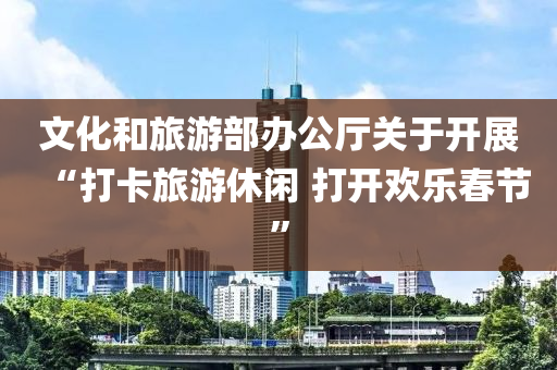 文化和旅游部办公厅关于开展“打卡旅游休闲 打开欢乐春节”