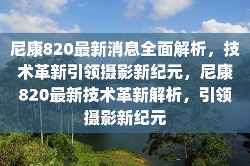 尼康820最新消息全面解析，技术革新引领摄影新纪元，尼康820最新技术革新解析，引领摄影新纪元