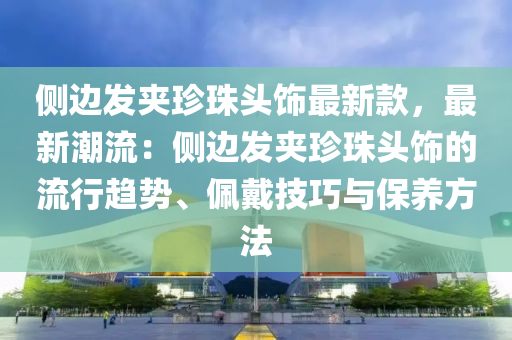 侧边发夹珍珠头饰最新款，最新潮流：侧边发夹珍珠头饰的流行趋势、佩戴技巧与保养方法