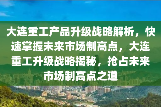 大连重工产品升级战略解析，快速掌握未来市场制高点，大连重工升级战略揭秘，抢占未来市场制高点之道