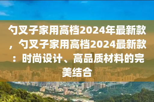 勺叉子家用高档2024年最新款，勺叉子家用高档2024最新款：时尚设计、高品质材料的完美结合