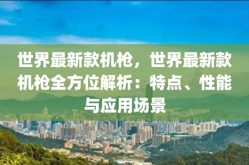 世界最新款机枪，世界最新款机枪全方位解析：特点、性能与应用场景