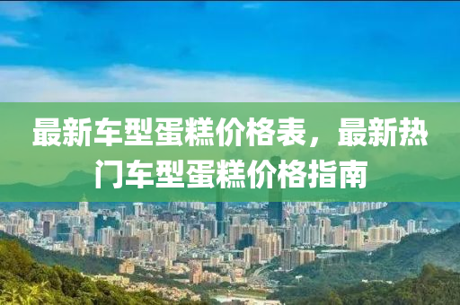 最新车型蛋糕价格表，最新热门车型蛋糕价格指南
