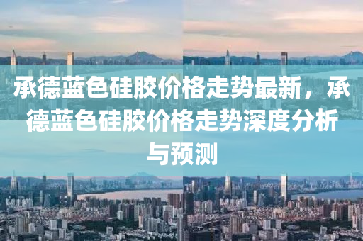 承德蓝色硅胶价格走势最新，承德蓝色硅胶价格走势深度分析与预测