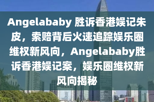 Angelababy 胜诉香港娱记朱皮，索赔背后火速追踪娱乐圈维权新风向，Angelababy胜诉香港娱记案，娱乐圈维权新风向揭秘