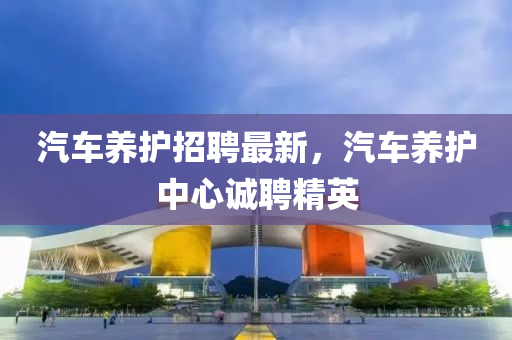 汽车养护招聘最新，汽车养护中心诚聘精英