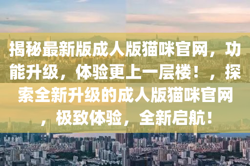 揭秘最新版成人版猫咪官网，功能升级，体验更上一层楼！，探索全新升级的成人版猫咪官网，极致体验，全新启航！