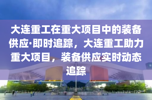 大连重工在重大项目中的装备供应·即时追踪，大连重工助力重大项目，装备供应实时动态追踪