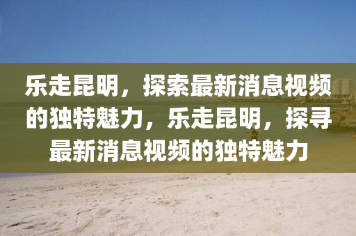 乐走昆明，探索最新消息视频的独特魅力，乐走昆明，探寻最新消息视频的独特魅力