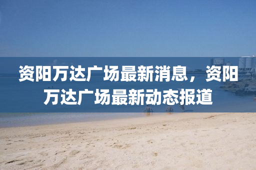 资阳万达广场最新消息，资阳万达广场最新动态报道