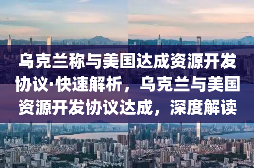 乌克兰称与美国达成资源开发协议·快速解析，乌克兰与美国资源开发协议达成，深度解读