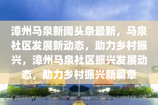 漳州马泉新闻头条最新，马泉社区发展新动态，助力乡村振兴，漳州马泉社区振兴发展动态，助力乡村振兴新篇章
