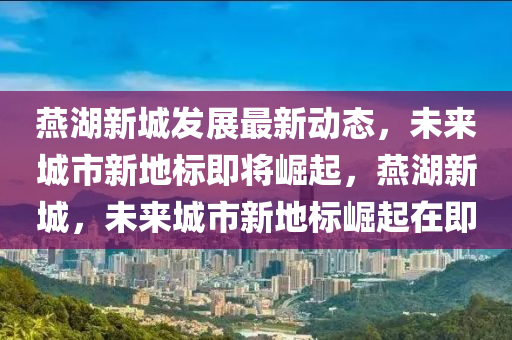 燕湖新城发展最新动态，未来城市新地标即将崛起，燕湖新城，未来城市新地标崛起在即