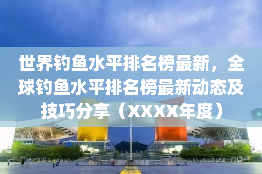 世界钓鱼水平排名榜最新，全球钓鱼水平排名榜最新动态及技巧分享（XXXX年度）