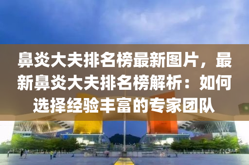 鼻炎大夫排名榜最新图片，最新鼻炎大夫排名榜解析：如何选择经验丰富的专家团队