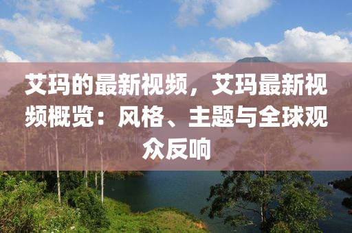 艾玛的最新视频，艾玛最新视频概览：风格、主题与全球观众反响