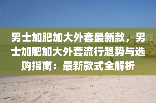 男士加肥加大外套最新款，男士加肥加大外套流行趋势与选购指南：最新款式全解析