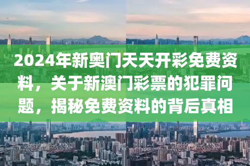 2024年新奥门天天开彩免费资料，关于新澳门彩票的犯罪问题，揭秘免费资料的背后真相