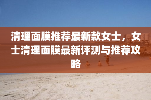 清理面膜推荐最新款女士，女士清理面膜最新评测与推荐攻略