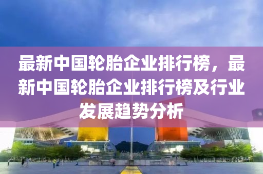 最新中国轮胎企业排行榜，最新中国轮胎企业排行榜及行业发展趋势分析