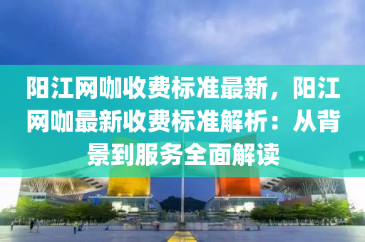 阳江网咖收费标准最新，阳江网咖最新收费标准解析：从背景到服务全面解读