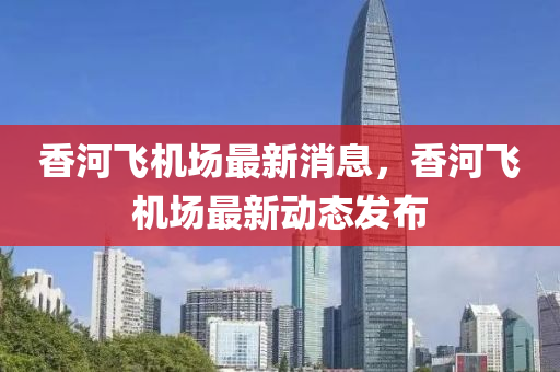 香河飞机场最新消息，香河飞机场最新动态发布