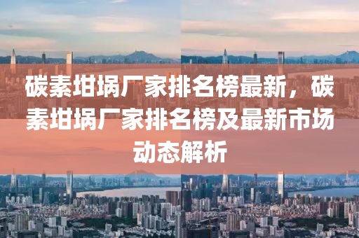 碳素坩埚厂家排名榜最新，碳素坩埚厂家排名榜及最新市场动态解析