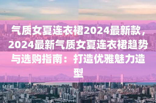 气质女夏连衣裙2024最新款，2024最新气质女夏连衣裙趋势与选购指南：打造优雅魅力造型
