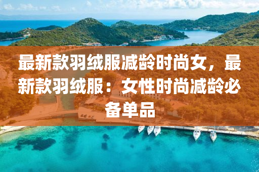 最新款羽绒服减龄时尚女，最新款羽绒服：女性时尚减龄必备单品