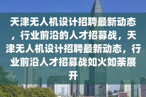 天津无人机设计招聘最新动态，行业前沿的人才招募战，天津无人机设计招聘最新动态，行业前沿人才招募战如火如荼展开