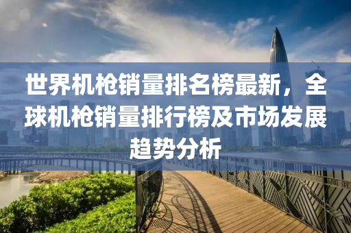 世界机枪销量排名榜最新，全球机枪销量排行榜及市场发展趋势分析