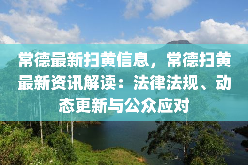 常德最新扫黄信息，常德扫黄最新资讯解读：法律法规、动态更新与公众应对