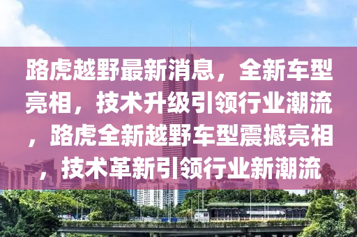 路虎越野最新消息，全新车型亮相，技术升级引领行业潮流，路虎全新越野车型震撼亮相，技术革新引领行业新潮流