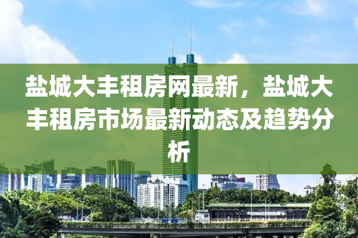 盐城大丰租房网最新，盐城大丰租房市场最新动态及趋势分析
