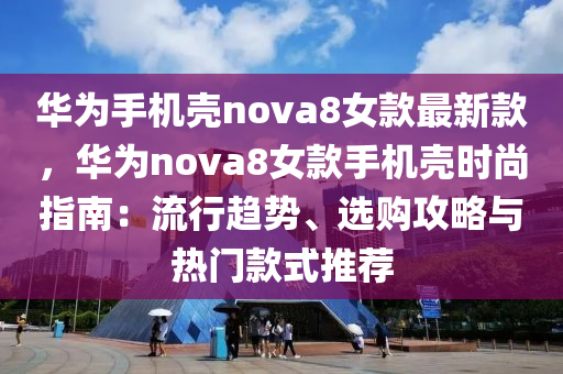 华为手机壳nova8女款最新款，华为nova8女款手机壳时尚指南：流行趋势、选购攻略与热门款式推荐
