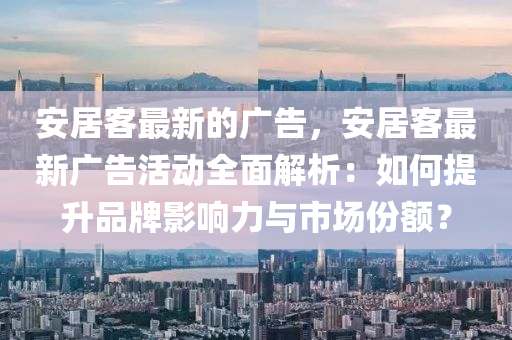 安居客最新的广告，安居客最新广告活动全面解析：如何提升品牌影响力与市场份额？