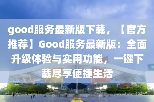 good服务最新版下载，【官方推荐】Good服务最新版：全面升级体验与实用功能，一键下载尽享便捷生活