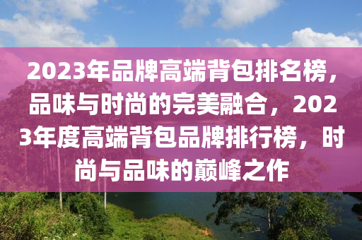 2023年品牌高端背包排名榜，品味与时尚的完美融合，2023年度高端背包品牌排行榜，时尚与品味的巅峰之作