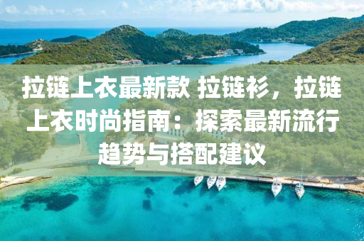 拉链上衣最新款 拉链衫，拉链上衣时尚指南：探索最新流行趋势与搭配建议