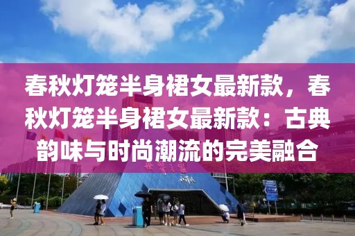 春秋灯笼半身裙女最新款，春秋灯笼半身裙女最新款：古典韵味与时尚潮流的完美融合